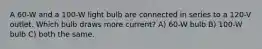 A 60-W and a 100-W light bulb are connected in series to a 120-V outlet. Which bulb draws more current? A) 60-W bulb B) 100-W bulb C) both the same.