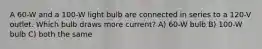 A 60-W and a 100-W light bulb are connected in series to a 120-V outlet. Which bulb draws more current? A) 60-W bulb B) 100-W bulb C) both the same