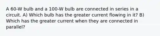 A 60-W bulb and a 100-W bulb are connected in series in a circuit. A) Which bulb has the greater current flowing in it? B) Which has the greater current when they are connected in parallel?