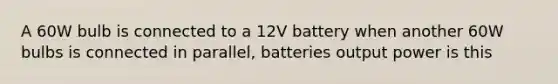 A 60W bulb is connected to a 12V battery when another 60W bulbs is connected in parallel, batteries output power is this