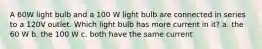 A 60W light bulb and a 100 W light bulb are connected in series to a 120V outlet. Which light bulb has more current in it? a. the 60 W b. the 100 W c. both have the same current