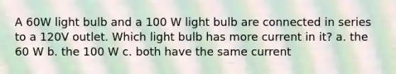 A 60W light bulb and a 100 W light bulb are connected in series to a 120V outlet. Which light bulb has more current in it? a. the 60 W b. the 100 W c. both have the same current