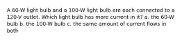 A 60-W light bulb and a 100-W light bulb are each connected to a 120-V outlet. Which light bulb has more current in it? a. the 60-W bulb b. the 100-W bulb c. the same amount of current flows in both