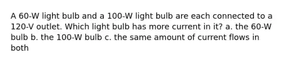 A 60-W light bulb and a 100-W light bulb are each connected to a 120-V outlet. Which light bulb has more current in it? a. the 60-W bulb b. the 100-W bulb c. the same amount of current flows in both