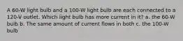 A 60-W light bulb and a 100-W light bulb are each connected to a 120-V outlet. Which light bulb has more current in it? a. the 60-W bulb b. The same amount of current flows in both c. the 100-W bulb