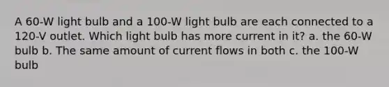 A 60-W light bulb and a 100-W light bulb are each connected to a 120-V outlet. Which light bulb has more current in it? a. the 60-W bulb b. The same amount of current flows in both c. the 100-W bulb