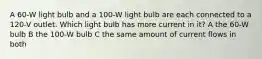 A 60-W light bulb and a 100-W light bulb are each connected to a 120-V outlet. Which light bulb has more current in it? A the 60-W bulb B the 100-W bulb C the same amount of current flows in both