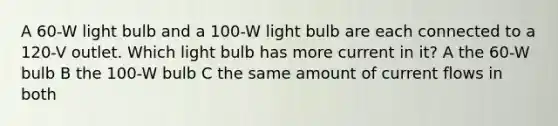 A 60-W light bulb and a 100-W light bulb are each connected to a 120-V outlet. Which light bulb has more current in it? A the 60-W bulb B the 100-W bulb C the same amount of current flows in both