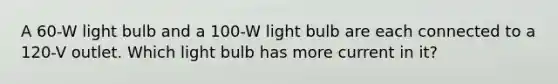 A 60-W light bulb and a 100-W light bulb are each connected to a 120-V outlet. Which light bulb has more current in it?