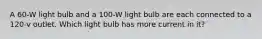 A 60-W light bulb and a 100-W light bulb are each connected to a 120-v outlet. Which light bulb has more current in it?