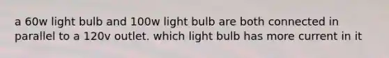 a 60w light bulb and 100w light bulb are both connected in parallel to a 120v outlet. which light bulb has more current in it