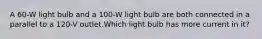 A 60-W light bulb and a 100-W light bulb are both connected in a parallel to a 120-V outlet.Which light bulb has more current in it?