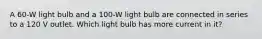 A 60-W light bulb and a 100-W light bulb are connected in series to a 120 V outlet. Which light bulb has more current in it?