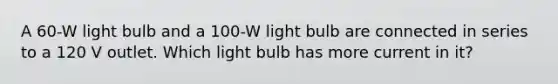 A 60-W light bulb and a 100-W light bulb are connected in series to a 120 V outlet. Which light bulb has more current in it?