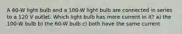 A 60-W light bulb and a 100-W light bulb are connected in series to a 120 V outlet. Which light bulb has more current in it? a) the 100-W bulb b) the 60-W bulb c) both have the same current