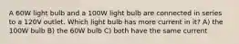 A 60W light bulb and a 100W light bulb are connected in series to a 120V outlet. Which light bulb has more current in it? A) the 100W bulb B) the 60W bulb C) both have the same current