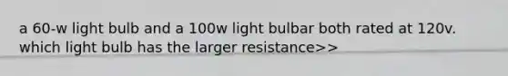 a 60-w light bulb and a 100w light bulbar both rated at 120v. which light bulb has the larger resistance>>