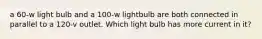 a 60-w light bulb and a 100-w lightbulb are both connected in parallel to a 120-v outlet. Which light bulb has more current in it?