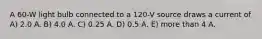 A 60-W light bulb connected to a 120-V source draws a current of A) 2.0 A. B) 4.0 A. C) 0.25 A. D) 0.5 A. E) more than 4 A.