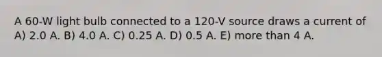 A 60-W light bulb connected to a 120-V source draws a current of A) 2.0 A. B) 4.0 A. C) 0.25 A. D) 0.5 A. E) more than 4 A.