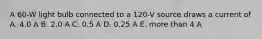 A 60-W light bulb connected to a 120-V source draws a current of A. 4.0 A B. 2.0 A C. 0.5 A D. 0.25 A E. more than 4 A