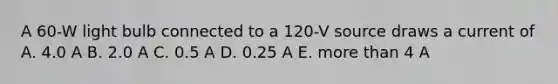 A 60-W light bulb connected to a 120-V source draws a current of A. 4.0 A B. 2.0 A C. 0.5 A D. 0.25 A E. more than 4 A