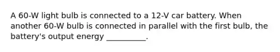 A 60-W light bulb is connected to a 12-V car battery. When another 60-W bulb is connected in parallel with the first bulb, the battery's output energy __________.