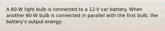 A 60-W light bulb is connected to a 12-V car battery. When another 60-W bulb is connected in parallel with the first bulb, the battery's output energy: