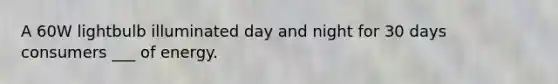 A 60W lightbulb illuminated day and night for 30 days consumers ___ of energy.