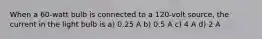 When a 60-watt bulb is connected to a 120-volt source, the current in the light bulb is a) 0.25 A b) 0.5 A c) 4 A d) 2 A