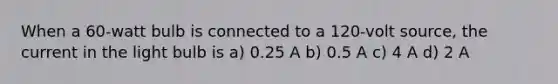 When a 60-watt bulb is connected to a 120-volt source, the current in the light bulb is a) 0.25 A b) 0.5 A c) 4 A d) 2 A