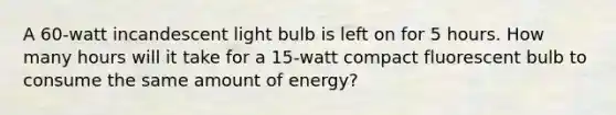 A 60-watt incandescent light bulb is left on for 5 hours. How many hours will it take for a 15-watt compact fluorescent bulb to consume the same amount of energy?