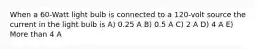 When a 60-Watt light bulb is connected to a 120-volt source the current in the light bulb is A) 0.25 A B) 0.5 A C) 2 A D) 4 A E) More than 4 A