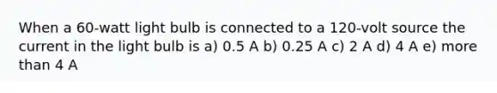 When a 60-watt light bulb is connected to a 120-volt source the current in the light bulb is a) 0.5 A b) 0.25 A c) 2 A d) 4 A e) more than 4 A