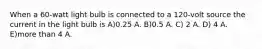 When a 60-watt light bulb is connected to a 120-volt source the current in the light bulb is A)0.25 A. B)0.5 A. C) 2 A. D) 4 A. E)more than 4 A.