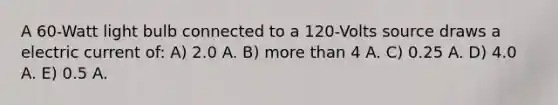 A 60-Watt light bulb connected to a 120-Volts source draws a electric current of: A) 2.0 A. B) more than 4 A. C) 0.25 A. D) 4.0 A. E) 0.5 A.