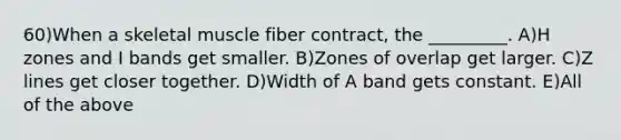 60)When a skeletal muscle fiber contract, the _________. A)H zones and I bands get smaller. B)Zones of overlap get larger. C)Z lines get closer together. D)Width of A band gets constant. E)All of the above