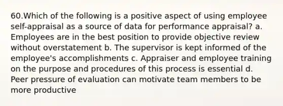 60.Which of the following is a positive aspect of using employee self-appraisal as a source of data for performance appraisal? a. Employees are in the best position to provide objective review without overstatement b. The supervisor is kept informed of the employee's accomplishments c. Appraiser and employee training on the purpose and procedures of this process is essential d. Peer pressure of evaluation can motivate team members to be more productive