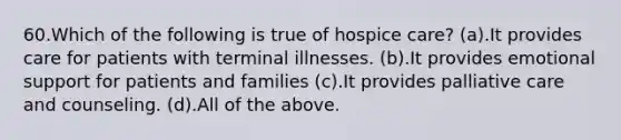 60.Which of the following is true of hospice care? (a).It provides care for patients with terminal illnesses. (b).It provides emotional support for patients and families (c).It provides palliative care and counseling. (d).All of the above.