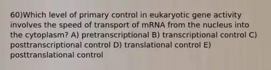 60)​Which level of primary control in eukaryotic gene activity involves the speed of transport of mRNA from the nucleus into the cytoplasm? ​​A) pretranscriptional​​ B) transcriptional control ​C) posttranscriptional control​ D) translational control​ E) posttranslational control​