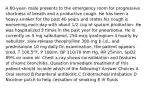 A 60-year- male presents to the emergency room for progressive shortness of breath and a productive cough. He has been a heavy smoker for the past 40 years and states his cough is worsening each day with about 1/2 cup of sputum production. He was hospitalized 3 times in the past year for pneumonia. He is currently on 5 mg salbutamol, 250-mcg ipratropium 4 hourly by nebulizer, slow-release theophylline 300-mg b.i.d., and prednisolone 10 mg daily.On examination, the patient appears tired, T 100.5°F, P 100/m, BP 110/70 mm Hg, RR 25/min, SpO2 89% on room air. Chest x-ray shows consolidation and features of chronic bronchitis. Question Immediate treatment of this patient should include which of the following? Answer Choices A Oral steroid B Parenteral antibiotic C Endotracheal intubation D Nicotine patch to help cessation of smoking E IV fluids