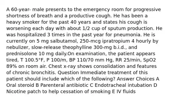 A 60-year- male presents to the emergency room for progressive shortness of breath and a productive cough. He has been a heavy smoker for the past 40 years and states his cough is worsening each day with about 1/2 cup of sputum production. He was hospitalized 3 times in the past year for pneumonia. He is currently on 5 mg salbutamol, 250-mcg ipratropium 4 hourly by nebulizer, slow-release theophylline 300-mg b.i.d., and prednisolone 10 mg daily.On examination, the patient appears tired, T 100.5°F, P 100/m, BP 110/70 mm Hg, RR 25/min, SpO2 89% on room air. Chest x-ray shows consolidation and features of chronic bronchitis. Question Immediate treatment of this patient should include which of the following? Answer Choices A Oral steroid B Parenteral antibiotic C Endotracheal intubation D Nicotine patch to help cessation of smoking E IV fluids