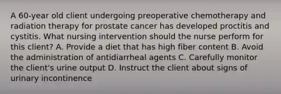 A 60-year old client undergoing preoperative chemotherapy and radiation therapy for prostate cancer has developed proctitis and cystitis. What nursing intervention should the nurse perform for this client? A. Provide a diet that has high fiber content B. Avoid the administration of antidiarrheal agents C. Carefully monitor the client's urine output D. Instruct the client about signs of urinary incontinence