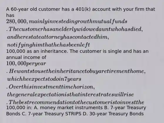 A 60-year old customer has a 401(k) account with your firm that has 280,000, mainly invested in growth mutual funds. The customer has an elderly widowed aunt who has died, and her estate attorney has contacted him, notifying him that he has been left100,000 as an inheritance. The customer is single and has an annual income of 100,000 per year. He wants to use the inheritance to buy a retirement home, which he expects to do in 7 years. Over this investment time horizon, the general expectation is that interest rates will rise. The best recommendation to the customer is to invest the100,000 in: A. money market instruments B. 7-year Treasury Bonds C. 7-year Treasury STRIPS D. 30-year Treasury Bonds