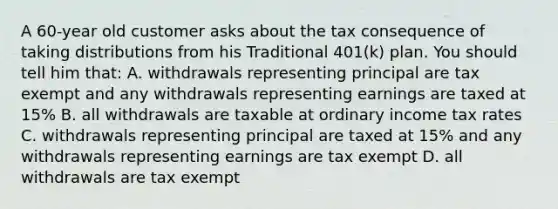 A 60-year old customer asks about the tax consequence of taking distributions from his Traditional 401(k) plan. You should tell him that: A. withdrawals representing principal are tax exempt and any withdrawals representing earnings are taxed at 15% B. all withdrawals are taxable at ordinary income tax rates C. withdrawals representing principal are taxed at 15% and any withdrawals representing earnings are tax exempt D. all withdrawals are tax exempt