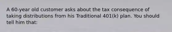 A 60-year old customer asks about the tax consequence of taking distributions from his Traditional 401(k) plan. You should tell him that: