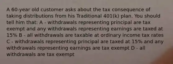 A 60-year old customer asks about the tax consequence of taking distributions from his Traditional 401(k) plan. You should tell him that: A - withdrawals representing principal are tax exempt and any withdrawals representing earnings are taxed at 15% B - all withdrawals are taxable at ordinary income tax rates C - withdrawals representing principal are taxed at 15% and any withdrawals representing earnings are tax exempt D - all withdrawals are tax exempt