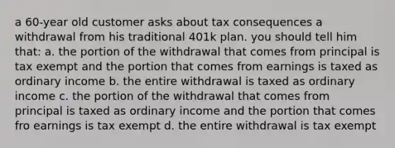 a 60-year old customer asks about tax consequences a withdrawal from his traditional 401k plan. you should tell him that: a. the portion of the withdrawal that comes from principal is tax exempt and the portion that comes from earnings is taxed as ordinary income b. the entire withdrawal is taxed as ordinary income c. the portion of the withdrawal that comes from principal is taxed as ordinary income and the portion that comes fro earnings is tax exempt d. the entire withdrawal is tax exempt