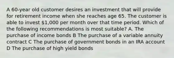 A 60-year old customer desires an investment that will provide for retirement income when she reaches age 65. The customer is able to invest 1,000 per month over that time period. Which of the following recommendations is most suitable? A. The purchase of income bonds B The purchase of a variable annuity contract C The purchase of government bonds in an IRA account D The purchase of high yield bonds