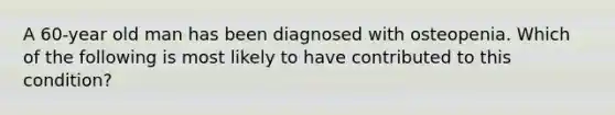 A 60-year old man has been diagnosed with osteopenia. Which of the following is most likely to have contributed to this condition?